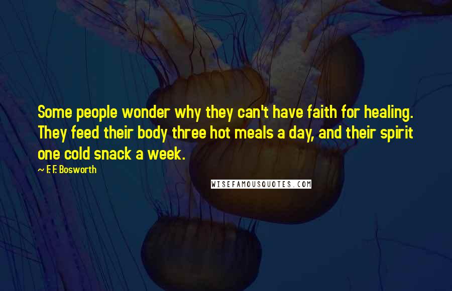 F. F. Bosworth Quotes: Some people wonder why they can't have faith for healing. They feed their body three hot meals a day, and their spirit one cold snack a week.