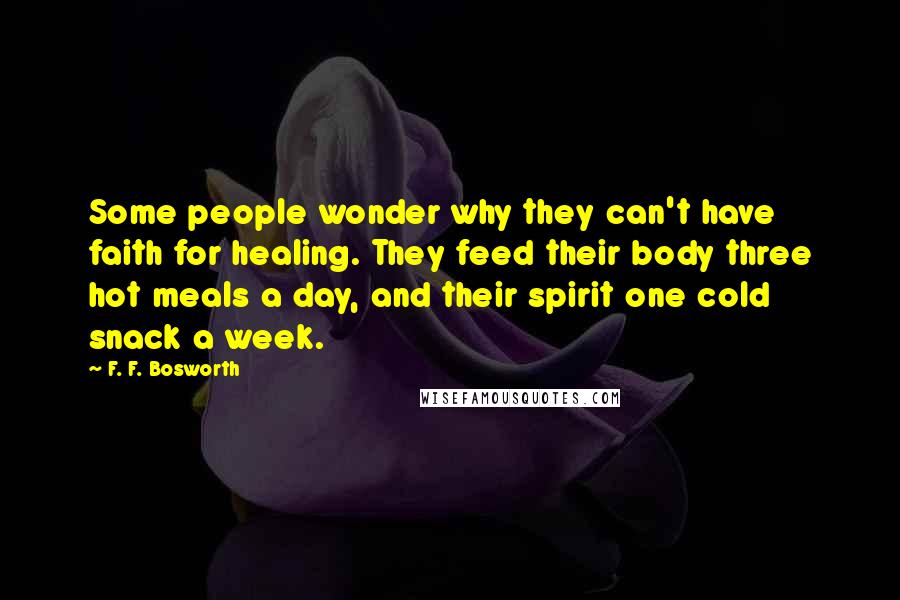 F. F. Bosworth Quotes: Some people wonder why they can't have faith for healing. They feed their body three hot meals a day, and their spirit one cold snack a week.