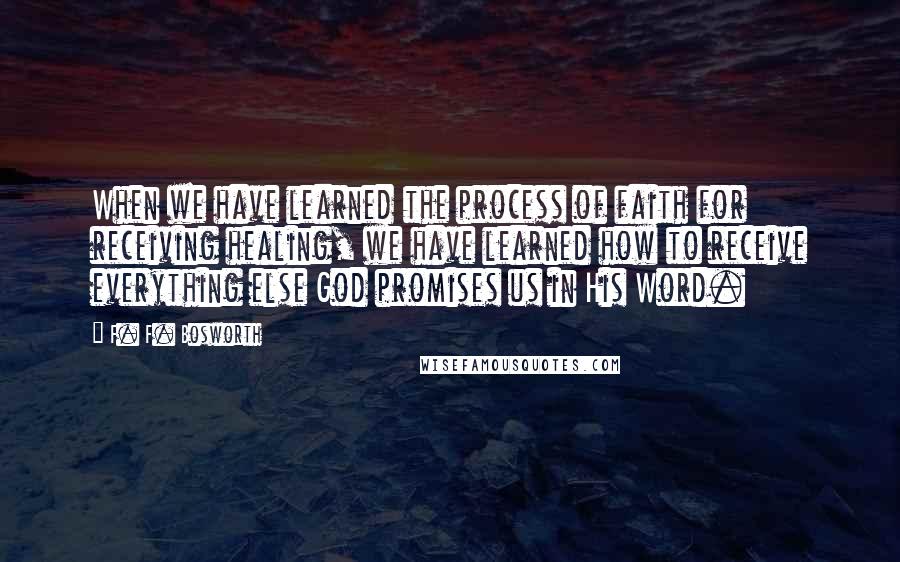 F. F. Bosworth Quotes: When we have learned the process of faith for receiving healing, we have learned how to receive everything else God promises us in His Word.