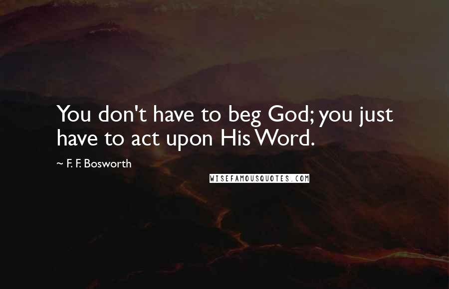 F. F. Bosworth Quotes: You don't have to beg God; you just have to act upon His Word.