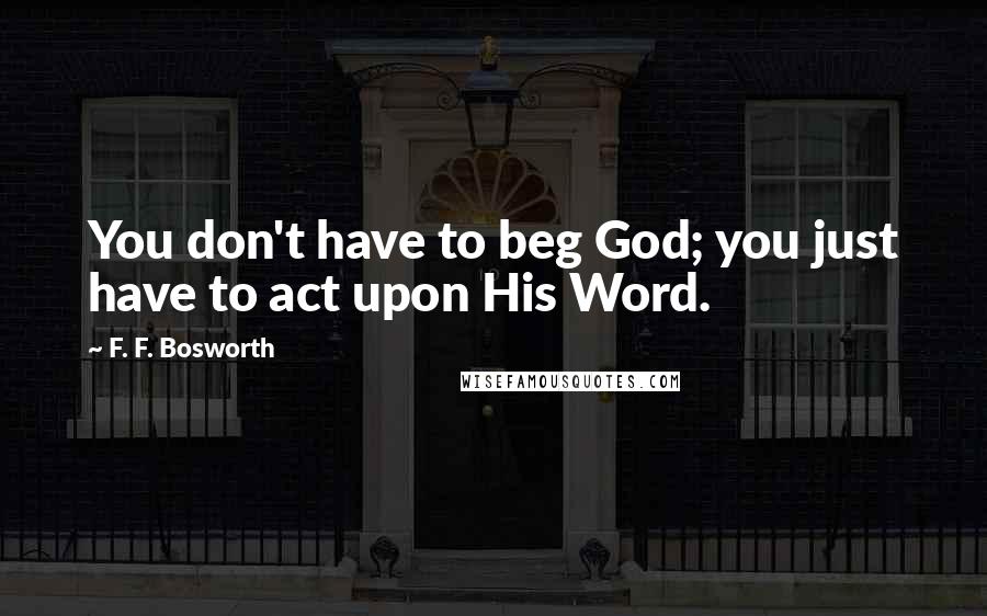 F. F. Bosworth Quotes: You don't have to beg God; you just have to act upon His Word.