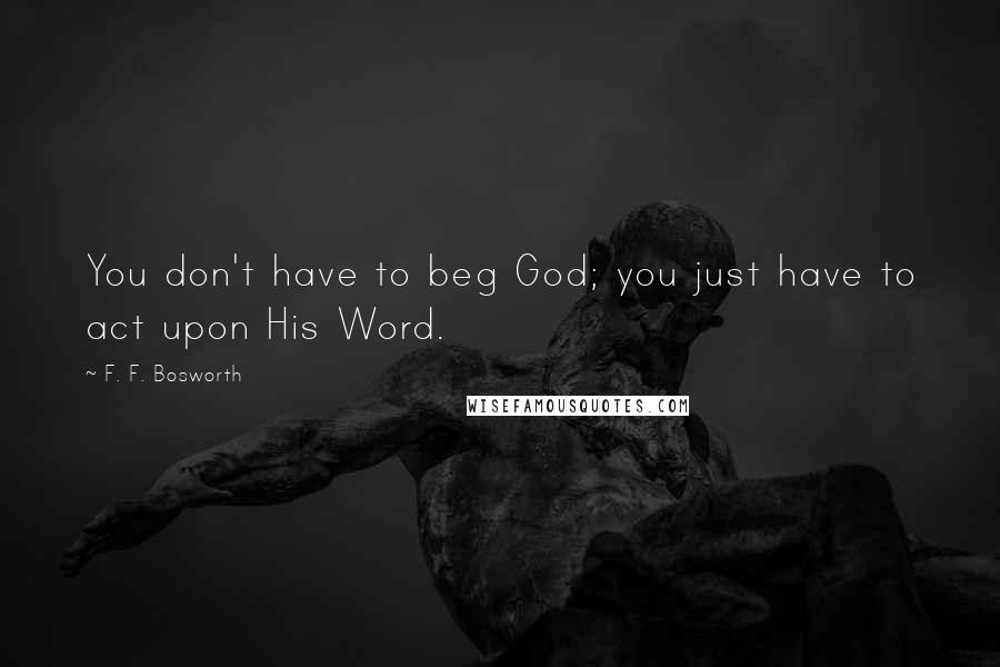 F. F. Bosworth Quotes: You don't have to beg God; you just have to act upon His Word.