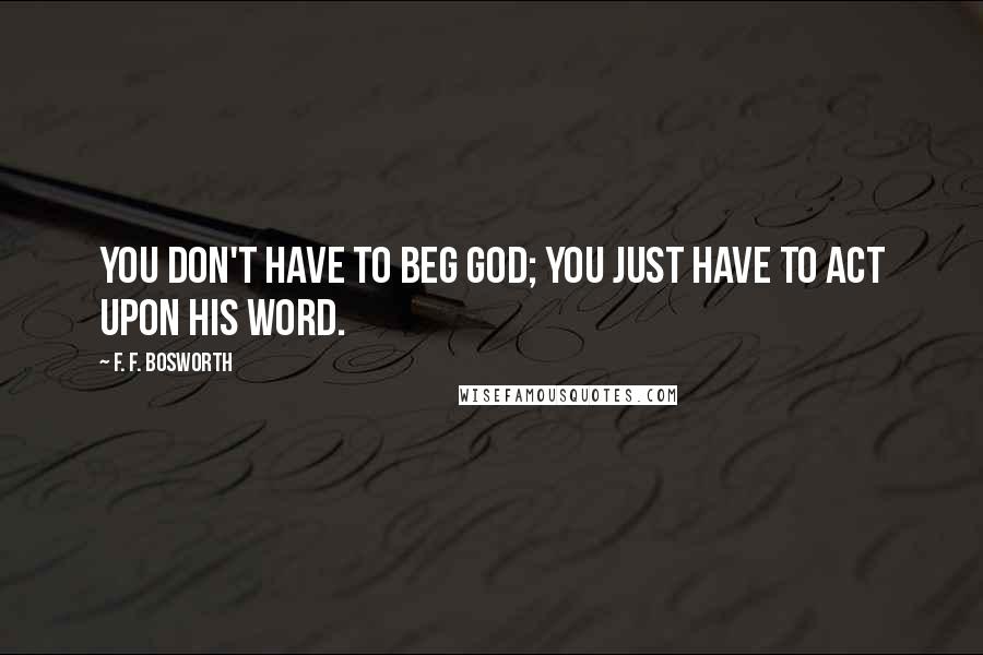 F. F. Bosworth Quotes: You don't have to beg God; you just have to act upon His Word.