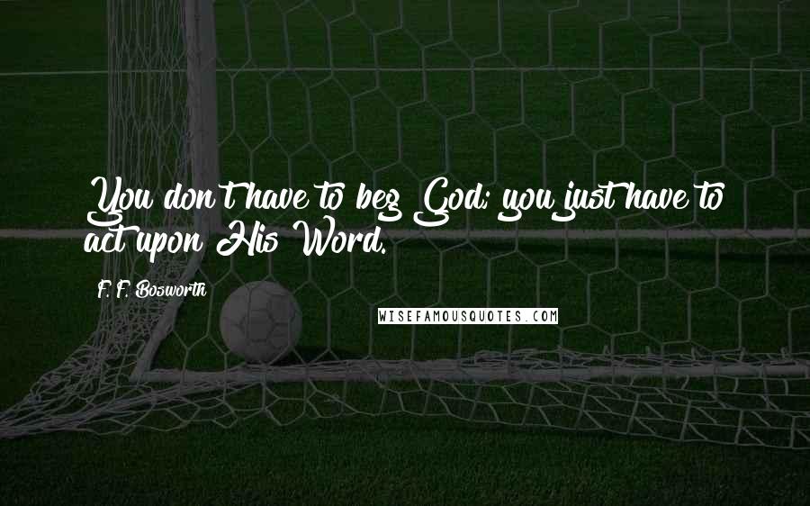 F. F. Bosworth Quotes: You don't have to beg God; you just have to act upon His Word.