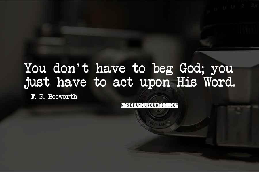 F. F. Bosworth Quotes: You don't have to beg God; you just have to act upon His Word.