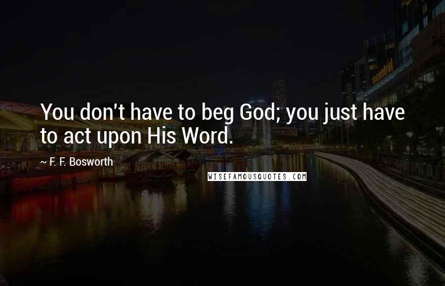 F. F. Bosworth Quotes: You don't have to beg God; you just have to act upon His Word.