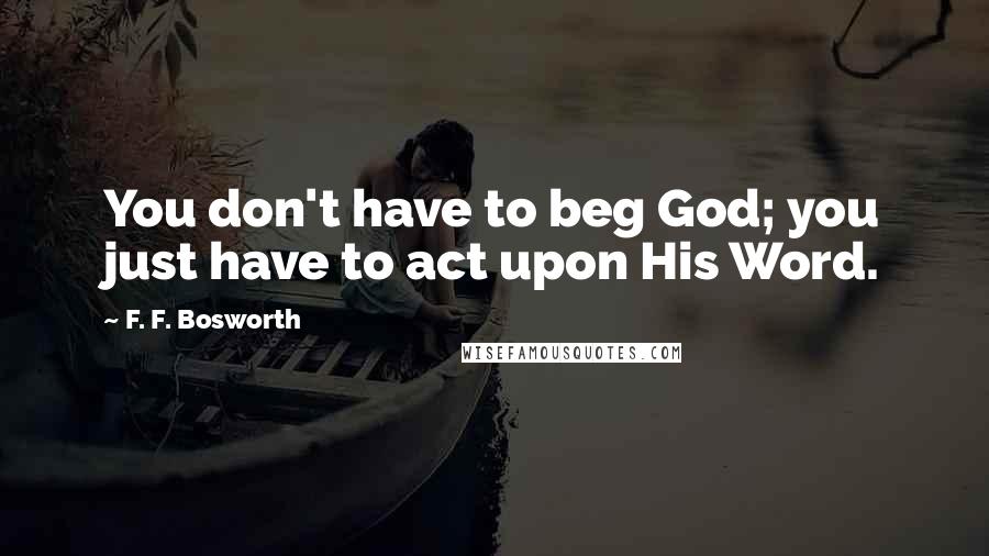 F. F. Bosworth Quotes: You don't have to beg God; you just have to act upon His Word.