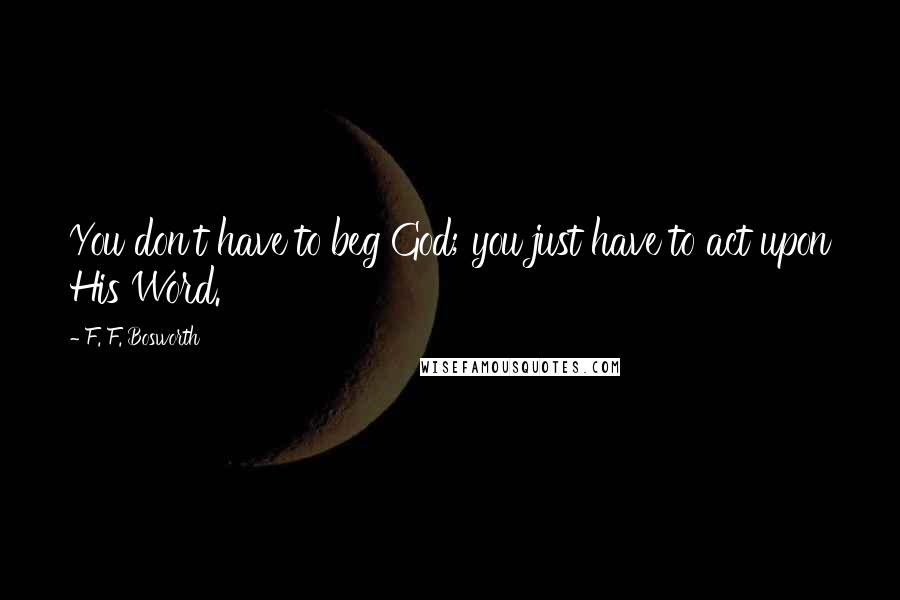 F. F. Bosworth Quotes: You don't have to beg God; you just have to act upon His Word.