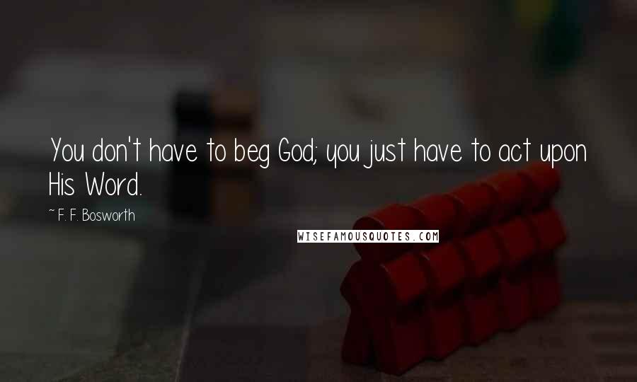 F. F. Bosworth Quotes: You don't have to beg God; you just have to act upon His Word.
