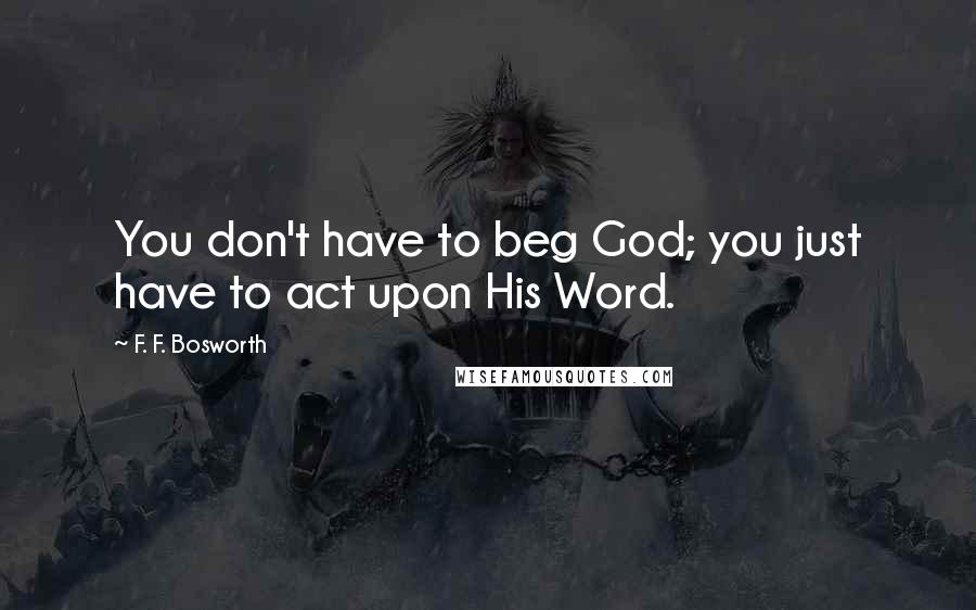 F. F. Bosworth Quotes: You don't have to beg God; you just have to act upon His Word.