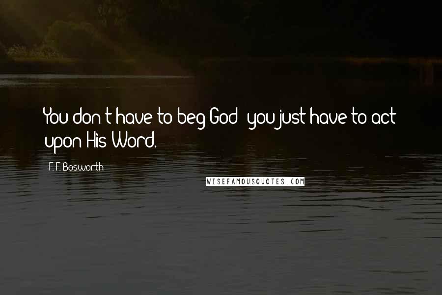 F. F. Bosworth Quotes: You don't have to beg God; you just have to act upon His Word.