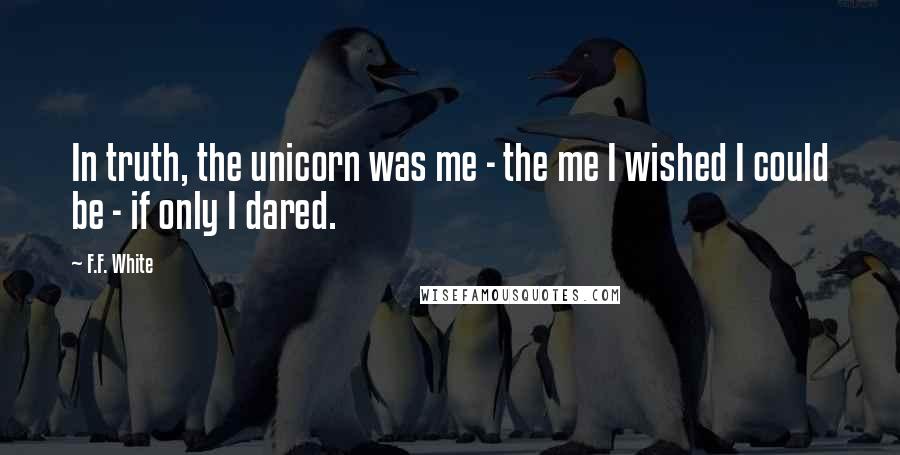 F.F. White Quotes: In truth, the unicorn was me - the me I wished I could be - if only I dared.