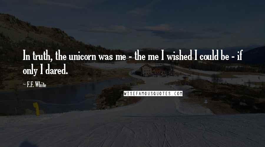 F.F. White Quotes: In truth, the unicorn was me - the me I wished I could be - if only I dared.