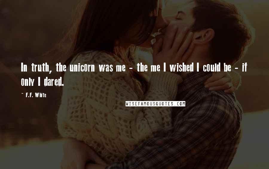 F.F. White Quotes: In truth, the unicorn was me - the me I wished I could be - if only I dared.