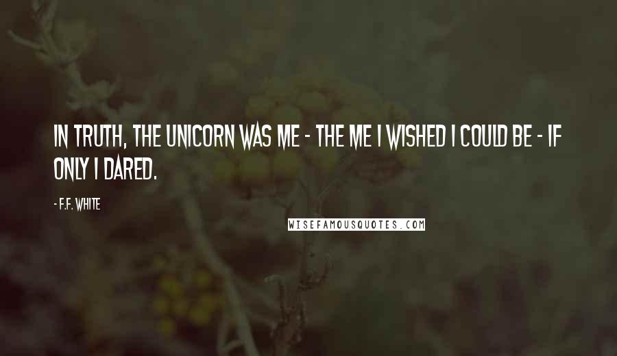 F.F. White Quotes: In truth, the unicorn was me - the me I wished I could be - if only I dared.