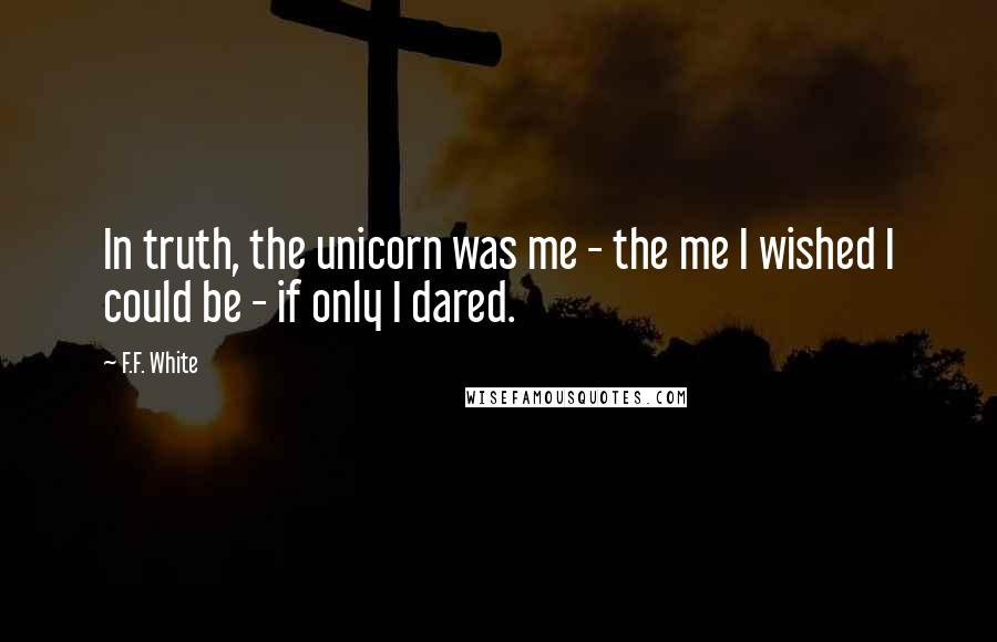 F.F. White Quotes: In truth, the unicorn was me - the me I wished I could be - if only I dared.