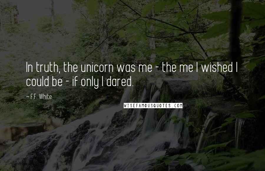 F.F. White Quotes: In truth, the unicorn was me - the me I wished I could be - if only I dared.