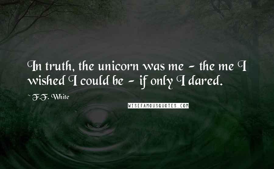 F.F. White Quotes: In truth, the unicorn was me - the me I wished I could be - if only I dared.