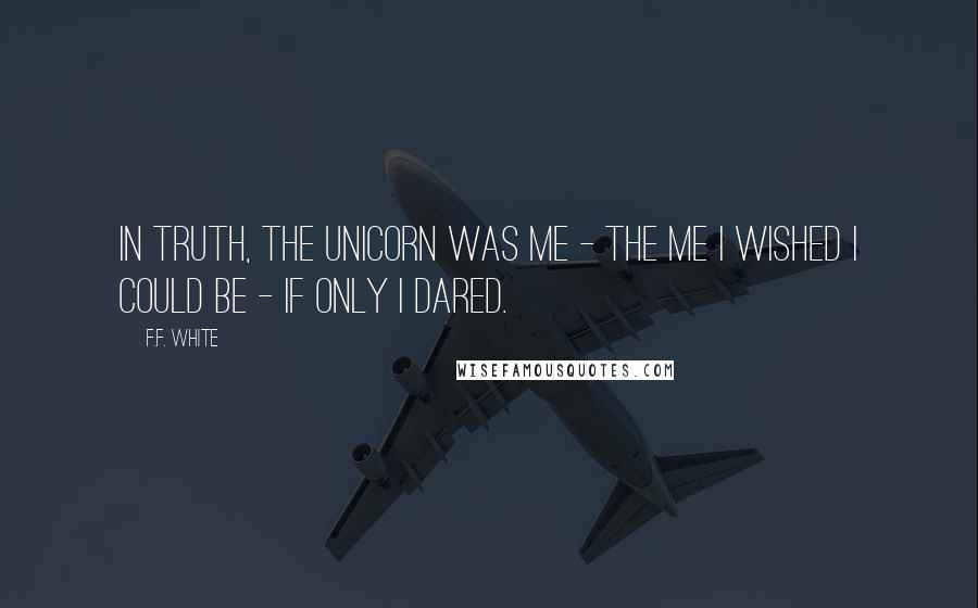 F.F. White Quotes: In truth, the unicorn was me - the me I wished I could be - if only I dared.