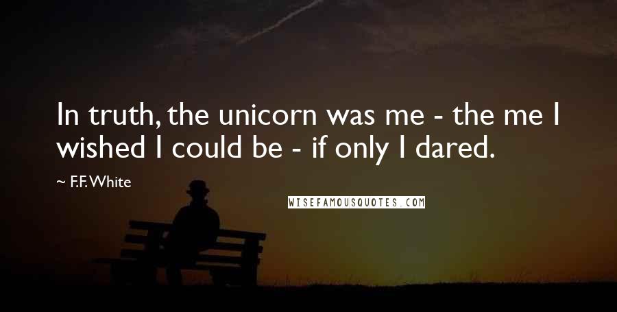 F.F. White Quotes: In truth, the unicorn was me - the me I wished I could be - if only I dared.