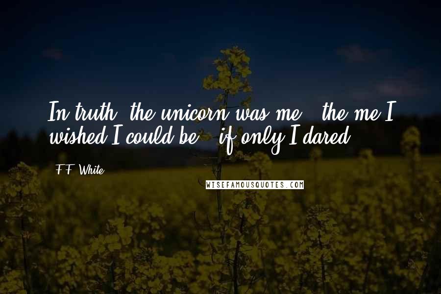 F.F. White Quotes: In truth, the unicorn was me - the me I wished I could be - if only I dared.