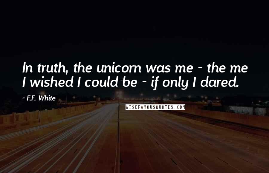 F.F. White Quotes: In truth, the unicorn was me - the me I wished I could be - if only I dared.