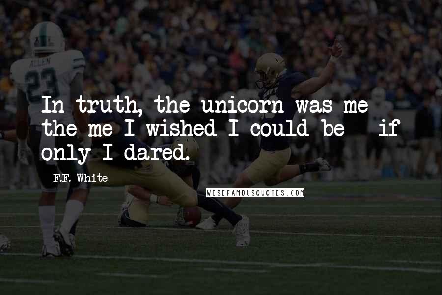 F.F. White Quotes: In truth, the unicorn was me - the me I wished I could be - if only I dared.