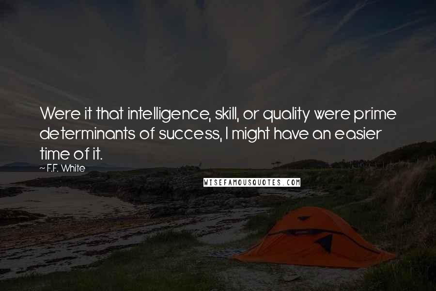 F.F. White Quotes: Were it that intelligence, skill, or quality were prime determinants of success, I might have an easier time of it.