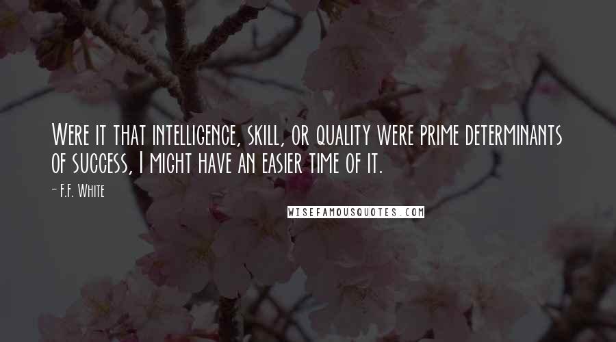 F.F. White Quotes: Were it that intelligence, skill, or quality were prime determinants of success, I might have an easier time of it.