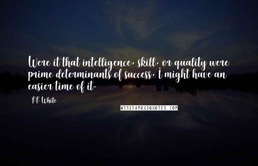 F.F. White Quotes: Were it that intelligence, skill, or quality were prime determinants of success, I might have an easier time of it.