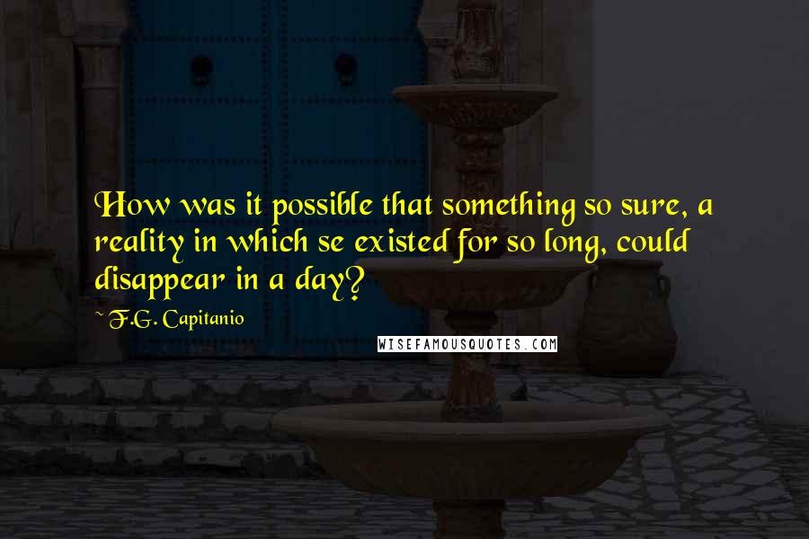 F.G. Capitanio Quotes: How was it possible that something so sure, a reality in which se existed for so long, could disappear in a day?