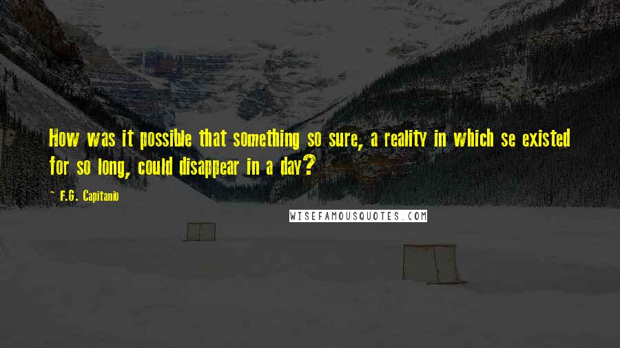 F.G. Capitanio Quotes: How was it possible that something so sure, a reality in which se existed for so long, could disappear in a day?