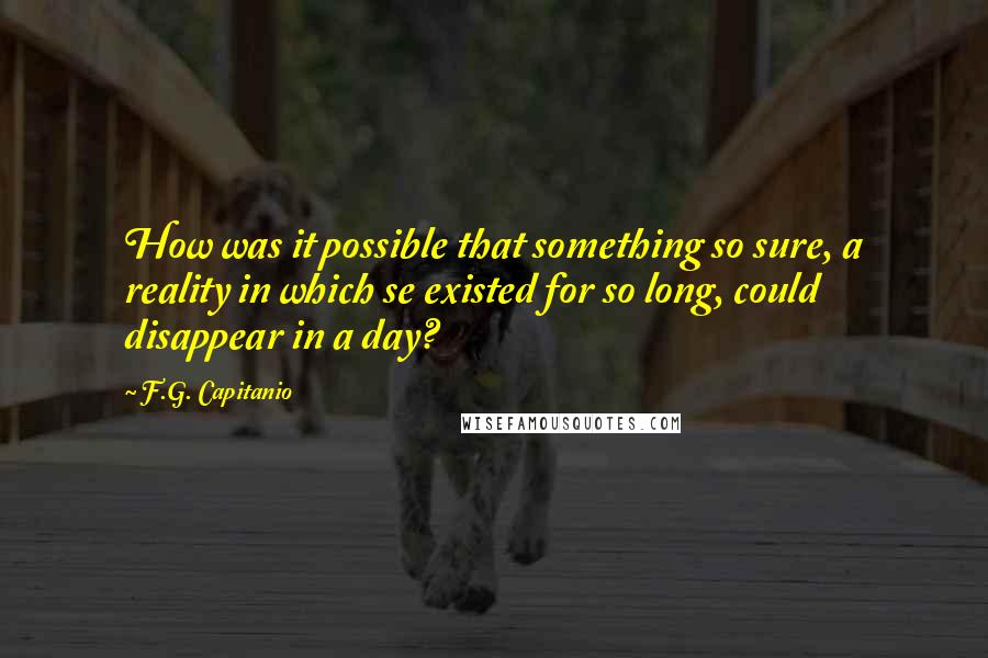 F.G. Capitanio Quotes: How was it possible that something so sure, a reality in which se existed for so long, could disappear in a day?