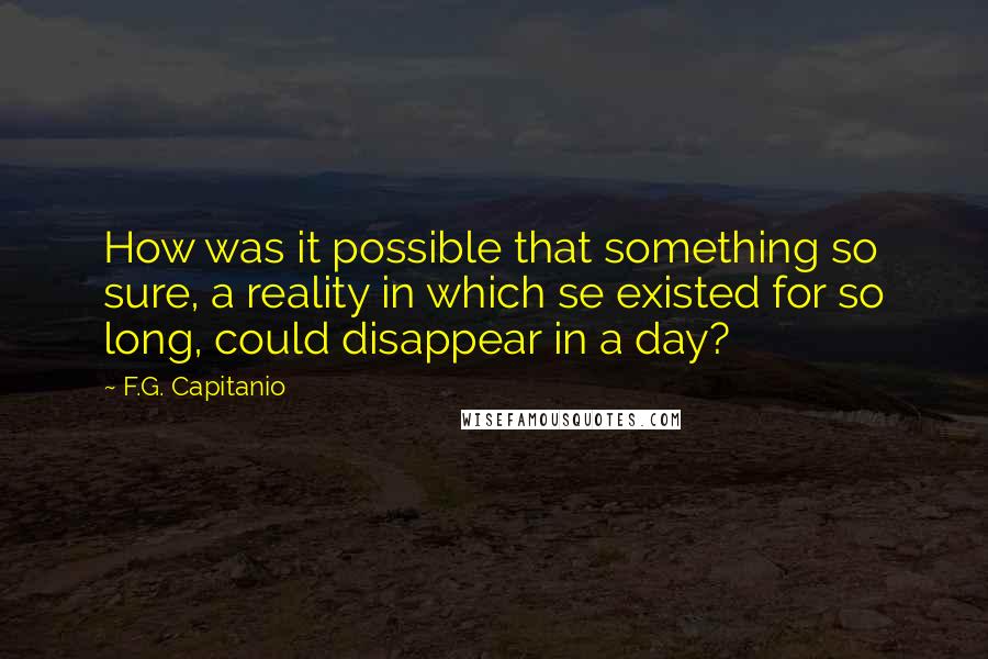 F.G. Capitanio Quotes: How was it possible that something so sure, a reality in which se existed for so long, could disappear in a day?