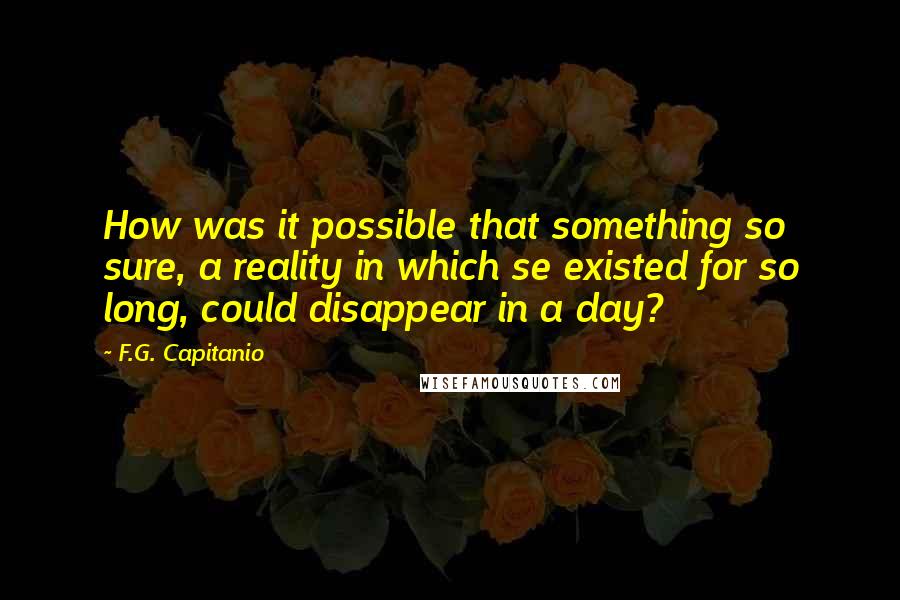 F.G. Capitanio Quotes: How was it possible that something so sure, a reality in which se existed for so long, could disappear in a day?