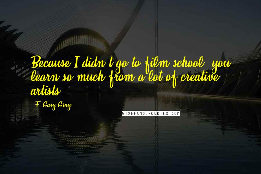 F. Gary Gray Quotes: Because I didn't go to film school, you learn so much from a lot of creative artists.