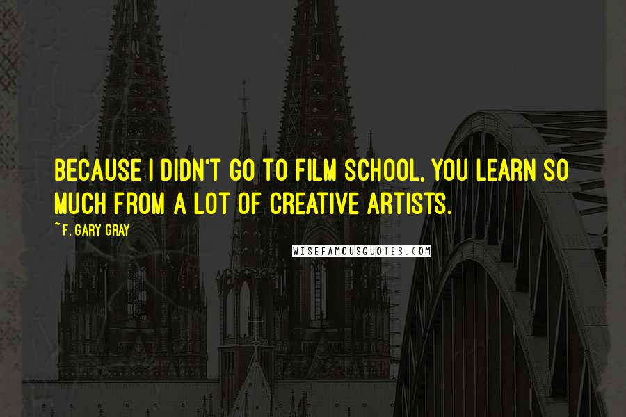 F. Gary Gray Quotes: Because I didn't go to film school, you learn so much from a lot of creative artists.