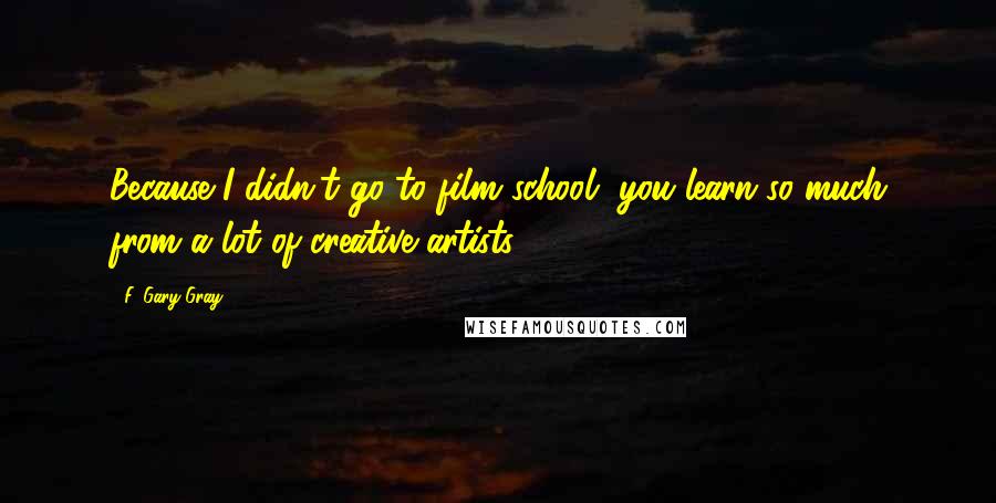 F. Gary Gray Quotes: Because I didn't go to film school, you learn so much from a lot of creative artists.