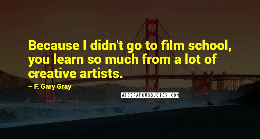 F. Gary Gray Quotes: Because I didn't go to film school, you learn so much from a lot of creative artists.