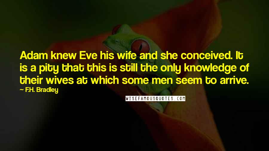 F.H. Bradley Quotes: Adam knew Eve his wife and she conceived. It is a pity that this is still the only knowledge of their wives at which some men seem to arrive.