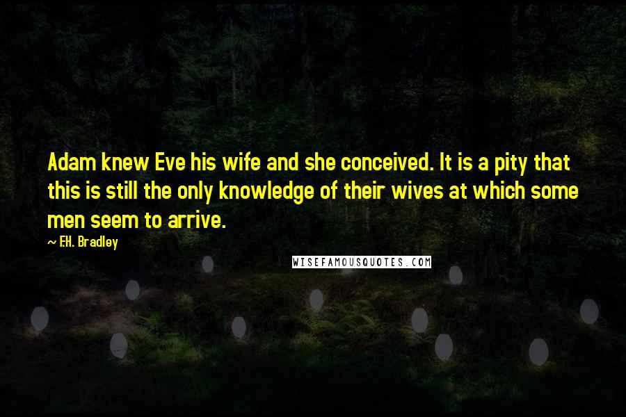F.H. Bradley Quotes: Adam knew Eve his wife and she conceived. It is a pity that this is still the only knowledge of their wives at which some men seem to arrive.