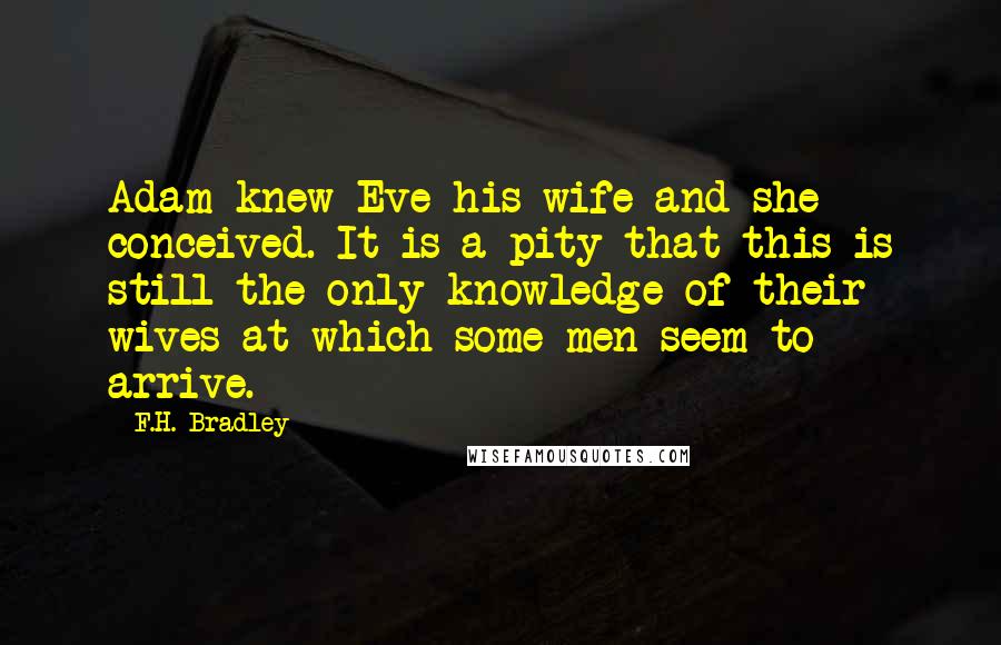 F.H. Bradley Quotes: Adam knew Eve his wife and she conceived. It is a pity that this is still the only knowledge of their wives at which some men seem to arrive.