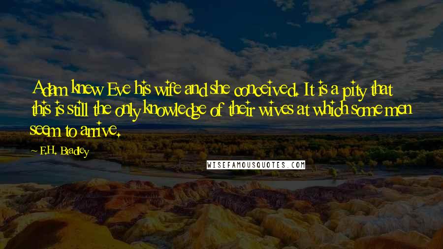 F.H. Bradley Quotes: Adam knew Eve his wife and she conceived. It is a pity that this is still the only knowledge of their wives at which some men seem to arrive.