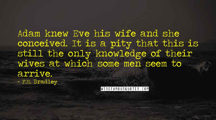 F.H. Bradley Quotes: Adam knew Eve his wife and she conceived. It is a pity that this is still the only knowledge of their wives at which some men seem to arrive.