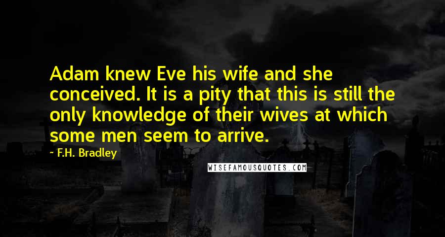 F.H. Bradley Quotes: Adam knew Eve his wife and she conceived. It is a pity that this is still the only knowledge of their wives at which some men seem to arrive.
