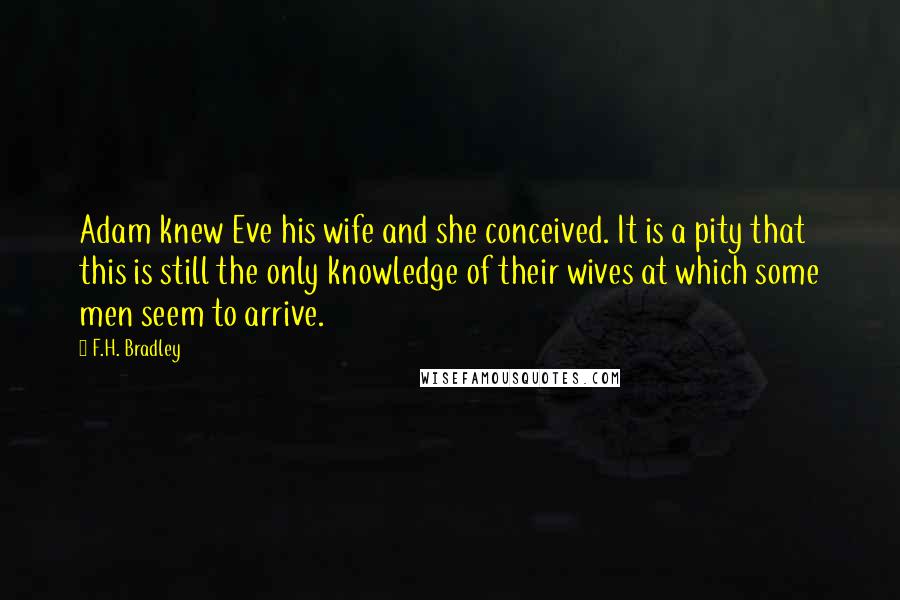 F.H. Bradley Quotes: Adam knew Eve his wife and she conceived. It is a pity that this is still the only knowledge of their wives at which some men seem to arrive.