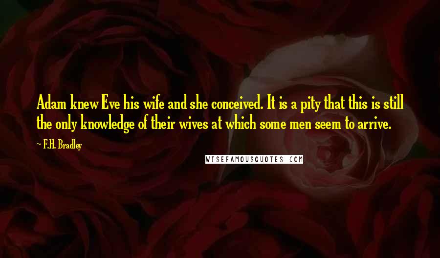 F.H. Bradley Quotes: Adam knew Eve his wife and she conceived. It is a pity that this is still the only knowledge of their wives at which some men seem to arrive.