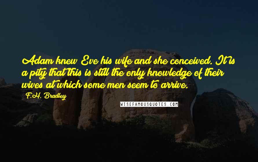 F.H. Bradley Quotes: Adam knew Eve his wife and she conceived. It is a pity that this is still the only knowledge of their wives at which some men seem to arrive.
