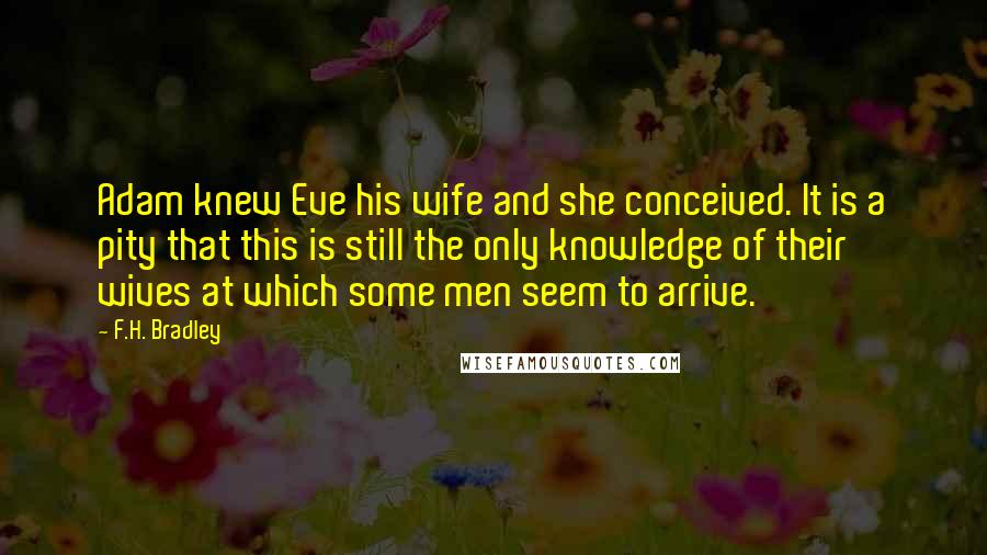 F.H. Bradley Quotes: Adam knew Eve his wife and she conceived. It is a pity that this is still the only knowledge of their wives at which some men seem to arrive.