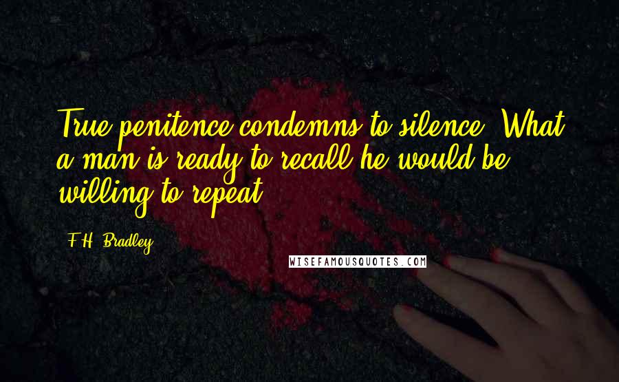 F.H. Bradley Quotes: True penitence condemns to silence. What a man is ready to recall he would be willing to repeat.